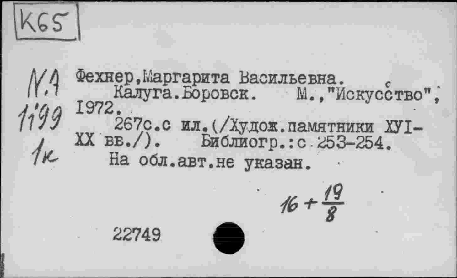 ﻿ikes'
Ц99
/к-
Фехнер,Маргарита Васильевна. c ^^Калуга. Боровск.	М., "Искусство",
267с.с ил. (/Ху дож. памятники ХУІ-
XX вв./). Библиогр.:с <£3-254.
На обл.авт.не указан.
а g
22749